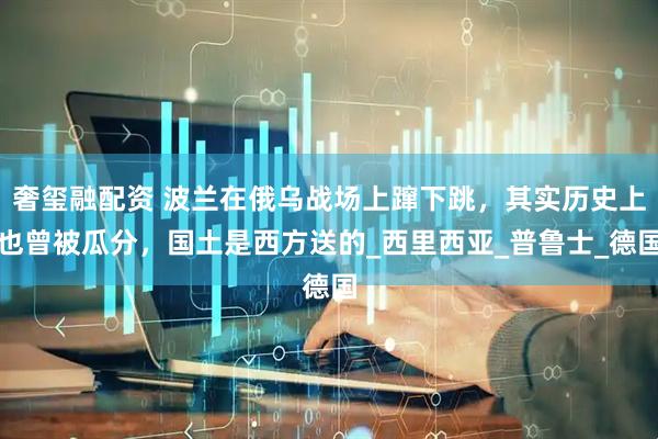 奢玺融配资 波兰在俄乌战场上蹿下跳，其实历史上也曾被瓜分，国土是西方送的_西里西亚_普鲁士_德国