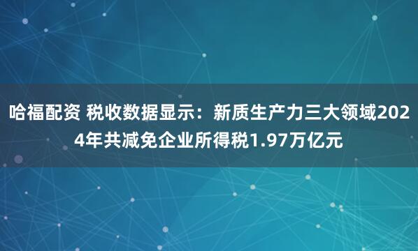 哈福配资 税收数据显示：新质生产力三大领域2024年共减免企业所得税1.97万亿元