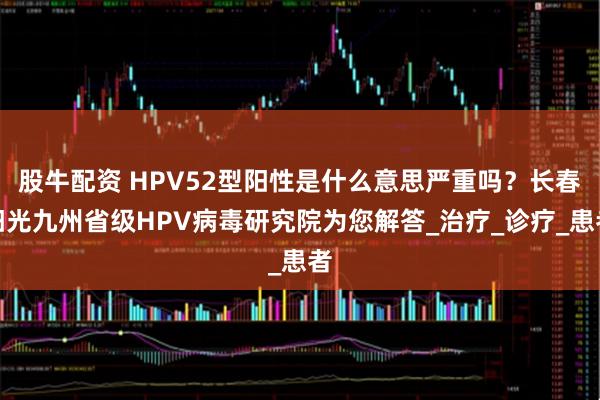 股牛配资 HPV52型阳性是什么意思严重吗？长春阳光九州省级HPV病毒研究院为您解答_治疗_诊疗_患者