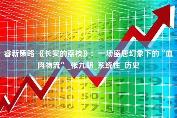 睿新策略 《长安的荔枝》：一场盛唐幻象下的“血肉物流”_张九朗_系统性_历史