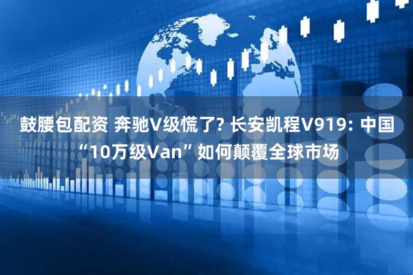 鼓腰包配资 奔驰V级慌了? 长安凯程V919: 中国“10万级Van”如何颠覆全球市场
