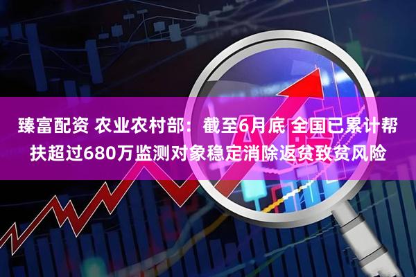 臻富配资 农业农村部：截至6月底 全国已累计帮扶超过680万监测对象稳定消除返贫致贫风险