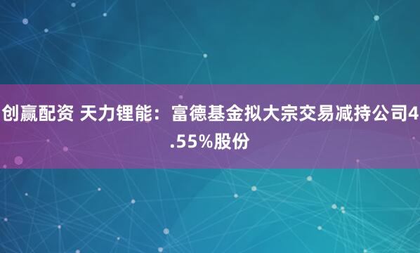 创赢配资 天力锂能：富德基金拟大宗交易减持公司4.55%股份