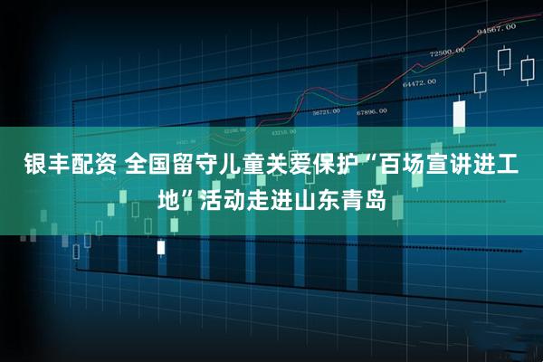 银丰配资 全国留守儿童关爱保护“百场宣讲进工地”活动走进山东青岛