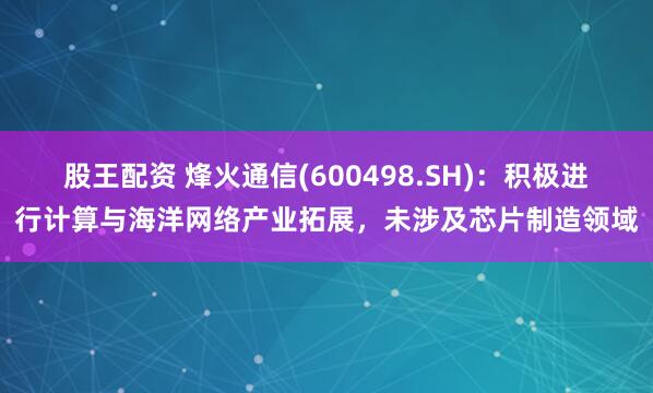 股王配资 烽火通信(600498.SH)：积极进行计算与海洋网络产业拓展，未涉及芯片制造领域