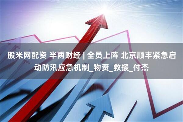 股米网配资 半两财经 | 全员上阵 北京顺丰紧急启动防汛应急机制_物资_救援_付杰