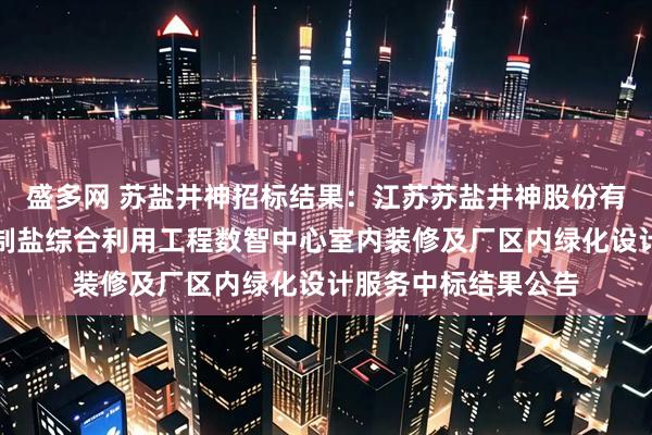 盛多网 苏盐井神招标结果：江苏苏盐井神股份有限公司储气库卤水制盐综合利用工程数智中心室内装修及厂区内绿化设计服务中标结果公告