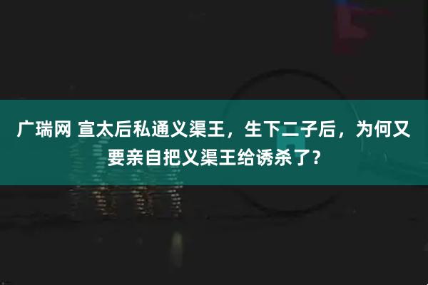 广瑞网 宣太后私通义渠王，生下二子后，为何又要亲自把义渠王给诱杀了？