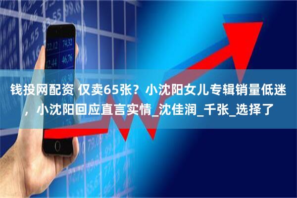 钱投网配资 仅卖65张？小沈阳女儿专辑销量低迷，小沈阳回应直言实情_沈佳润_千张_选择了