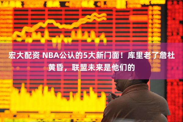 宏大配资 NBA公认的5大新门面！库里老了詹杜黄昏，联盟未来是他们的