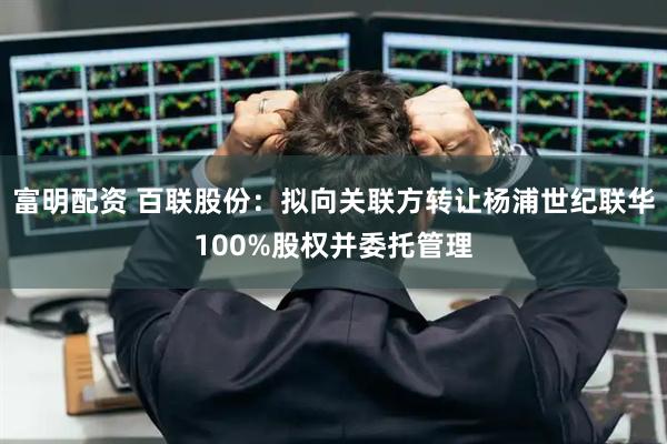 富明配资 百联股份：拟向关联方转让杨浦世纪联华100%股权并委托管理