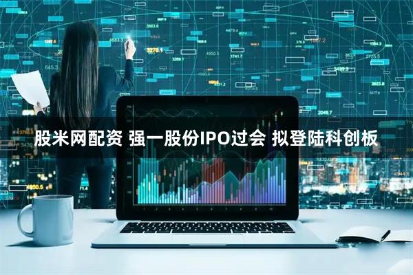 股米网配资 强一股份IPO过会 拟登陆科创板