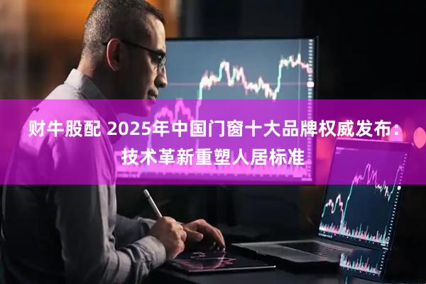 财牛股配 2025年中国门窗十大品牌权威发布：技术革新重塑人居标准