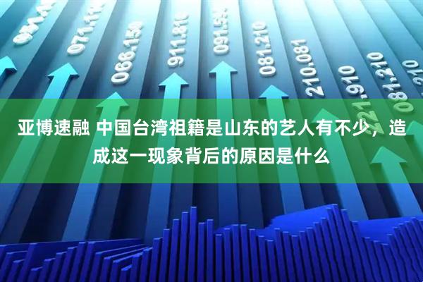 亚博速融 中国台湾祖籍是山东的艺人有不少，造成这一现象背后的原因是什么