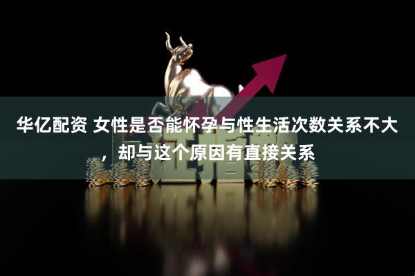 华亿配资 女性是否能怀孕与性生活次数关系不大，却与这个原因有直接关系