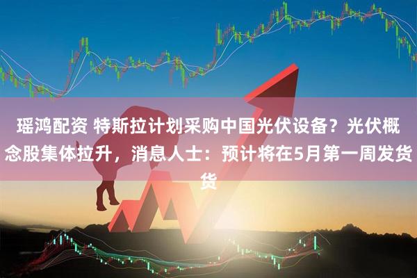 瑶鸿配资 特斯拉计划采购中国光伏设备？光伏概念股集体拉升，消息人士：预计将在5月第一周发货