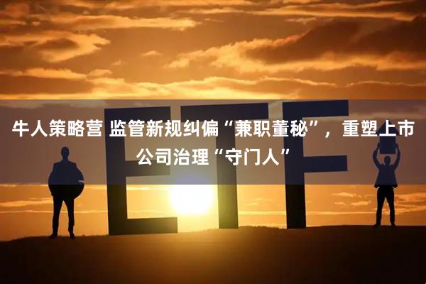 牛人策略营 监管新规纠偏“兼职董秘”，重塑上市公司治理“守门人”